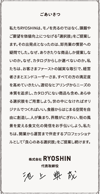 ごあいさつ 私たちRYOSHINは、モノを売るのではなく、課題やご要望を価値向上につなげる「選択肢」をご提案します。その出発点となったのは、卸売業の慣習への疑問でした。なぜ、ありきたりな商品しか提案しないのか。なぜ、カタログからしか選べないのか。私たちは、お客さまファーストの誠実な取引で、経営者さまとエンドユーザーさま、すべての方の満足度を高めていきたい。適切なヒアリングからニーズの本質を追求し、カタログにない商品も含め、あらゆる選択肢をご用意しよう。世の中になければオリジナルでつくればいい。食器からはじまる空間を自由に創造し、人が集まり、界隈がにぎわい、街の風景を変える食文化の発信をお手伝いしよう。私たちは、開業から運営まで伴走するプロフェッショナルとして「良心のある選択肢」をご提案し続けます。株式会社RYOSHIN 代表取締役 池上典成